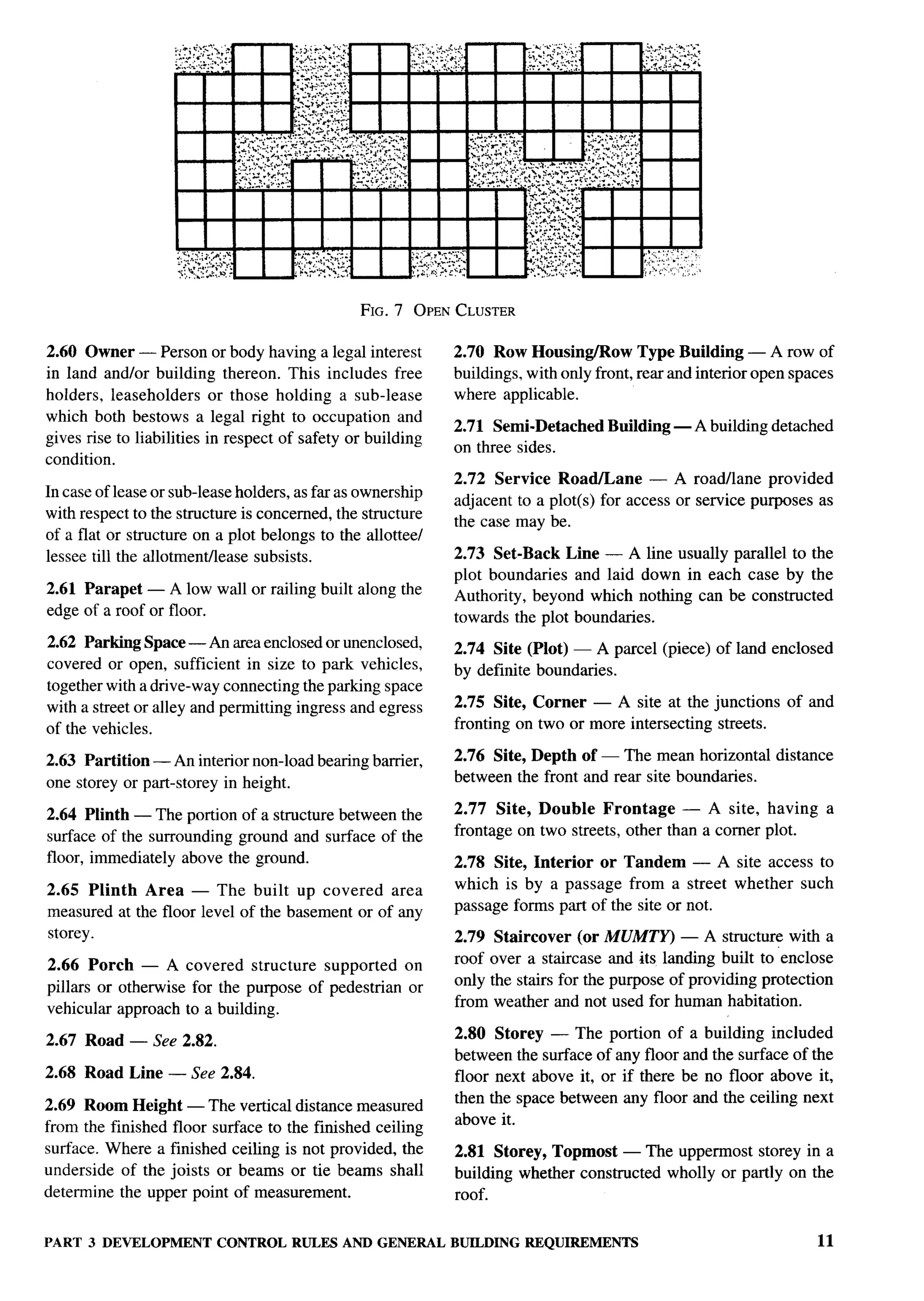 FIG. 7 OPEN CLUSTER

2.60 Owuer-Person          or bodyhaving a legal interest    2.70 Row Housing/Row Type Building — A row of
in land and/or building thereon. This includes free          buildings, with only front, rear and interior open spaces
holders, leaseholders or those holding a sub-lease           where applicable.
which both bestows a legal right to occupation and
                                                             2.71 Semi-Detached      Building — A building detached
gives rise to liabilities in respect of safety or building
                                                             on three sides.
condition.
                                                             2.72 Service Roafiane        — A roadllane provided
In case of lease or sub-lease holders, as far as ownership
                                                             adjacent to a plot(s) for access or service purposes as
with respect to the structure is concerned, the structure
                                                             the case may be.
of a flat or structure on a plot belongs to the allottee/
lessee till the allotmenflease subsists.                     2.73 Set-Back Line — A line usually parallel to the
                                                             plot boundaries and laid down in each case by the
2.61 Parapet — A low wall or railing built along the         Authority, beyond which nothing can be constructed
edge of a roof or floor.                                     towards the plot boundaries.
2.62 Parking Space — An area enclosed or unenclosed,         2.74 Site (Plot) — A parcel (piece) of land enclosed
covered or open, sufficient in size to park vehicles,        by definite boundaries.
together with a drive-way connecting the parking space
with a street or alley and permitting ingress and egress     2.75 Site, Corner — A site at the junctions       of and
of the vehicles.                                             fronting on two or more intersecting streets.

2.63 Partition — An interior non-load bearing barrier,       2.76 Site, Depth of — The mean horizontal distance
one storey or part-storey in height.                         between the front and rear site boundaries.

2.64 Plinth — The portion of a structure between the         2.77 Site, Double Frontage        — A site, having       a
surface of the surrounding ground and surface of the         frontage on two streets, other than a comer plot.
floor, immediately above the ground.                         2.78 Site, Interior or Tandem — A site access to
2.65 Plinth Area — The built up covered area                 which is by a passage from a street whether such
measured at the floor level of the basement or of any        passage forms part of the site or not.
                                                                                                                          ‘f
storey.                                                      2.79    Staircover (or MUMTY) — A structure with a
2.66 Porch — A covered structure supported on                roof   over a staircase and its landing built to “enclose
pillars or otherwise for the purpose of pedestrian or        only   the stairs for the purpose of providing protection
vehicular approach to a building.                            from    weather and not used for human habitation.

2.67 Road — See 2.82.                                        2.80 Storey — The portion of a building included
                                                             between the surface of any floor and the surface of the
2.68 Road Line — See 2.84.                                   floor next above it, or if there be no floor above it,
                                                             then the space between any floor and the ceiling next
2.69 Room Height — The vertical distance measured
                                                             above it.
from the finished floor surface to the finished ceiling
surface. Where a finished ceiling is not provided, the       2.81 Storey, Topmost — The uppermost storey in a
underside of the joists or beams or tie beams shall          building whether constructed wholly or partly on the
determine the upper point of measurement.                    roof.


PART 3 DEVELOPMENT CONTROL RULES AND GENERAL BUILDINGREQUIREMENTS                                                  11
 
