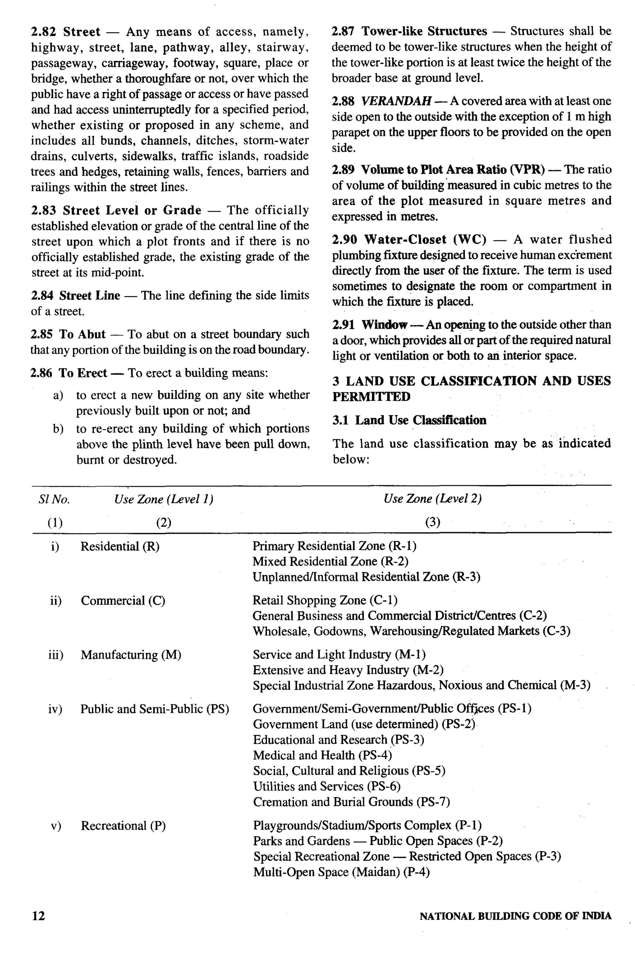 2.82 Street — Any means of access, namely,                        2.87 Tower-like     Structures    — Structures shall be
highway,    street, lane, pathway, alley, stairway,               deemed to be tower-like structures when the height of
passageway, carriageway, footway, square, place or                the tower-like portion is at least twice the height of the
bridge, whether a thoroughfare or not, over which the             broader base at ground level.
public have a right of passage or access or have passed
                                                                  2.88 VERANDAH — A covered area with at least one
and had access uninterruptedly for a specified period,
                                                                  side open to the outside with the exception of 1 m high
whether existing or proposed in any scheme, and
                                                                  parapet on the upper floors to be provided on the open
includes all bunds, channels, ditches, storm-water
                                                                  side.
drains, culverts, sidewrdks, traffic islands, roadside
trees and hedges, retaining walls, fences, barriers and           2.89 Volume     to Plot Area Ratio (VPR) — The ratio
railings within the street lines.                                 of volume of   building ‘measured in cubic metres to the
                                                                  area of the    plot measured    in square metres and
2.83 Street Level or Grade          — The officially
                                                                  expressed in   metres.
established elevation or grade of the central line of the
street upon which a plot fronts and if there is no                2.90 Water-Closet        (WC) — A water flushed
officially established grade, the existing grade of the           plumbing fmture designed to receive human extirement
street at its mid-point.                                          directly from the user of the fixture. The term is used
                                                                  sometimes to designate the room or compartment in
2.84 Street Line — The line defining the side limits
                                                                  which the fixture is placed.
of a street.
                                                                  2.91 Window — An open@g to the outside other than
2.85 To Abut — To abut on a street boundary such
                                                                  a door, which provides all or part of the required natural
that any portion of the building is on the road boundary.
                                                                  light or ventilation or both to an interior space.
2.86 To Erect — To         erect a     building means:
                                                                  3 LAND USE CLASSIFICATION                   AND USES
      a)    to erect a new building on any site whether           PERMITTED
            previously built upon or noc and
                                                                  3.1 Land Use Classification
      b)    to re-erect any building of which portions
            above the plinth level have been pull down,           The land use classification       may be as indicated
            burnt or destroyed.                                   below:


 S1 No.            Use Zbne (Level 1)                                       Use Zone (Level 2)

     (1)                     (2)                                                     (3)

     i)     Residential    (R)                     Primary Residential Zone (R- 1)
                                                   Mixed Residential Zone (R-2)
                                                   Unplanned/Informal  Residential Zone (R-3)

     ii)    Commercial      (C)                    Retail Shopping Zone (C-1)
                                                   General Business and Commercial District/Centres (C-2)
                                                   Wholesale, Godowns, Warehousing/Regulated     Markets (C-3)                  n
     iii)   Manufacturing        (M)               Service and Light Industry (M-1)
                                                   Extensive and Heavy Industry (M-2)
                                                   Special Industrial Zone Hazardous, Noxious and Chemical (M-3)

     iv)    Public and Semi-Public         (PS)     Government/Semi-Government/Public     Off~es (PS- 1)
                                                    Government Land (use determined) (PS-2j                                    ,,
                                                    Educational and Research (PS-3)
                                                    Medical and Health (PS-4)
                                                    Social, Cultural and Religious (PS-5)
                                                    Utilities and Services (PS-6)
                                                    Cremation and Burial Grounds (PS-7)

     v)     Recreational    (P)                     Playgrounds/Stadium/Sports Complex (P-1)
                                                    Parks and Gardens — Public Open Spaces (P-2)
                                                    Special Recreational Zone — Restricted Open Spaces (P-3)
                                                    Multi-Open Space (Maidan) (P-4)


12                                                                                  NATIONAL    BUILDING CODE OF INDIA
 