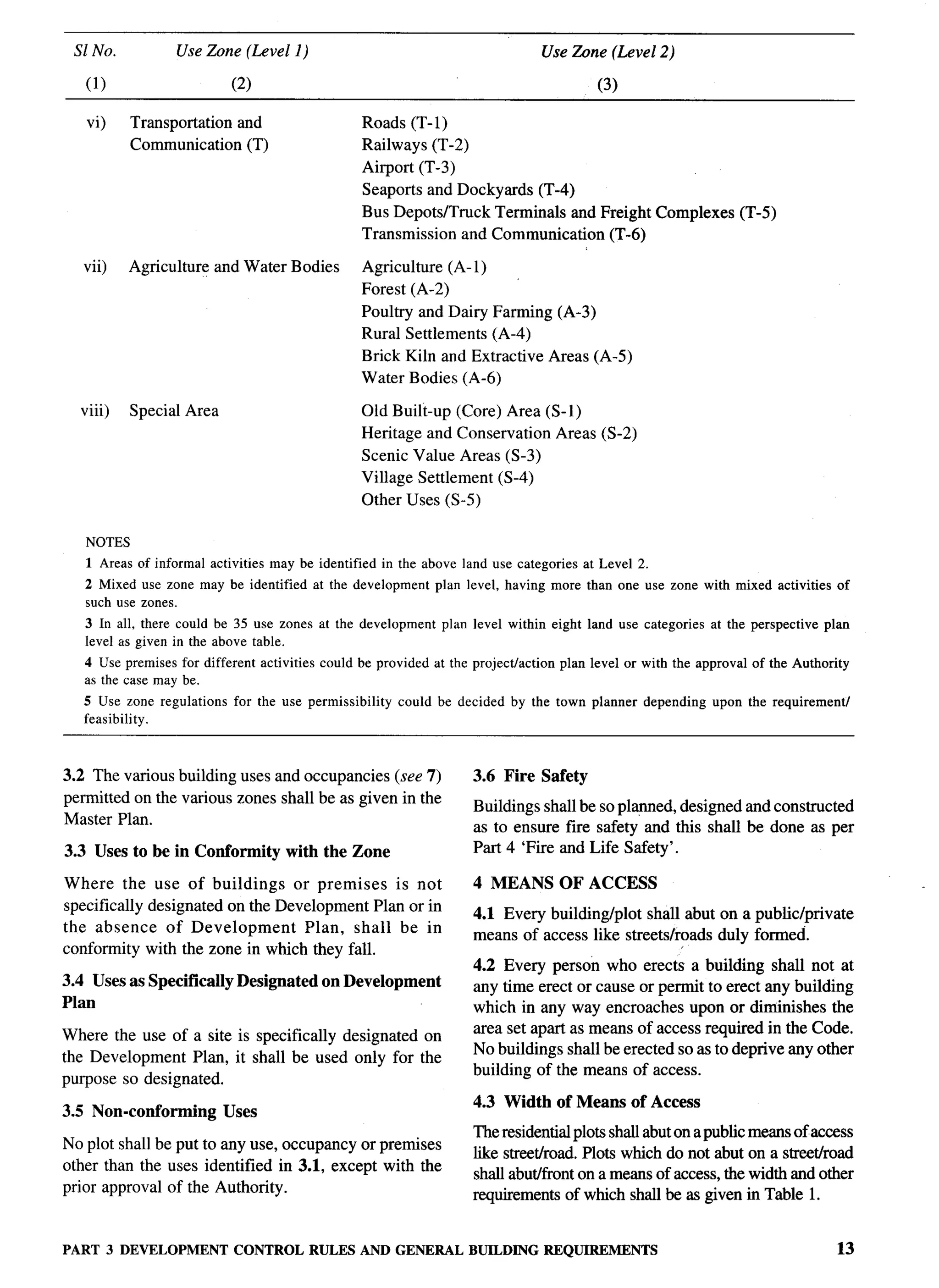 S1 No.           Use Zone (Level 1)                                           Use Zbne (Level 2)

         (1)                      (2)                                                         (3)

         vi)    Transportation and                     Roads (T-1)
                Communication (T)                      Railways (T-2)
                                                       Airport (T-3)
                                                       Seaports and Dockyards (T-4)
                                                       Bus Depots/Truck Terminals and Freight Complexes               (T-5)
                                                       Transmission and Communication (T-6)

         vii)   Agriculture and Water Bodies           Agriculture (A-1)
                                                       Forest (A-2)
                                                       Poultry and Dairy Farming (A-3)
                                                       Rural Settlements (A-4)
                                                       Brick Kiln and Extractive Areas (A-5)
                                                       Water Bodies (A-6)

        viii)   Special Area                           Old Built-up (Core) Area (S-1)
                                                       Heritage and Conservation Areas (S-2)
                                                       Scenic Value Areas (S-3)
                                                       Village Settlement (S-4)
                                                       Other Uses (S-5)

         NOTES
         1 Areas of informal activities may be identified in the above land use categories at Level 2.
         2 Mixed use zone may be identified at the development plan level, having more than one use zone with mixed activities of
         such use zones.
         3 In all, there could be 35 use zones at the development plan level within eight land use categories at the perspective plan
         level as given in the above table.
         4 Use premises for different activities could be provided at the project/action plan level or with the approval of the Authority
         as the case may be.
         5 Use zone regulations for the use permissibility could be decided by the town planner depending upon the requirement/
         feasibility.


      3.2 The various building uses and occupancies (see 7)              3.6 Fire Safety
      permitted on the various zones shall be as given in the            Buildings shall be so plapned, designed and constructed
      Master Plan.                                                       as to ensure fire safety and this shall be done as per
      3.3 Uses to be in Conformity        with the Zone                  Part 4 ‘Fire and Life Safety’.

      Where the use of buildings       or premises   is not              4 MEANS        OF ACCESS
      specifically designated on the Development Plan or in              4.1 Every building/plot shall abut on a public/private
      the absence of Development         Plan, shall be in               means of access like streets/roads duly formed.
      conformity with the zone in which they fall.
                                                                         4.2 Every person who erects a building shall not at
      3.4 Uses as Specifically    Designated    on Development           any time erect or cause or permit to erect any building
      Plan                                                               which in any way encroaches upon or diminishes the
                                                                         area set apart as means of access required in the Code.
      Where the use of a site is specifically designated on
                                                                         No buildings shall be erected so as to deprive any other
      the Development Plan, it shall be used only for the
                                                                         building of the means of access.
      purpose so designated.
-“4                                                                      4.3 Width of Means of Access
      3.5 Non-conforming         Uses
                                                                         The residential plots shall abut on a public means of access
      No plot shall be put to any use, occupancy or premises
                                                                         like streeth-oad. Plots which do not abut on a streethoad
      other than the uses identified in 3.1, except with the
                                                                         shall abuthont on a means of access, the width and other
      prior approval of the Authority.                                   requirements of which shall be as given in Table 1.


      PART 3 DEVELOPMENTCONTROL RULES AND GENERAL BUILDINGREQUIREMENTS                                                                13
 