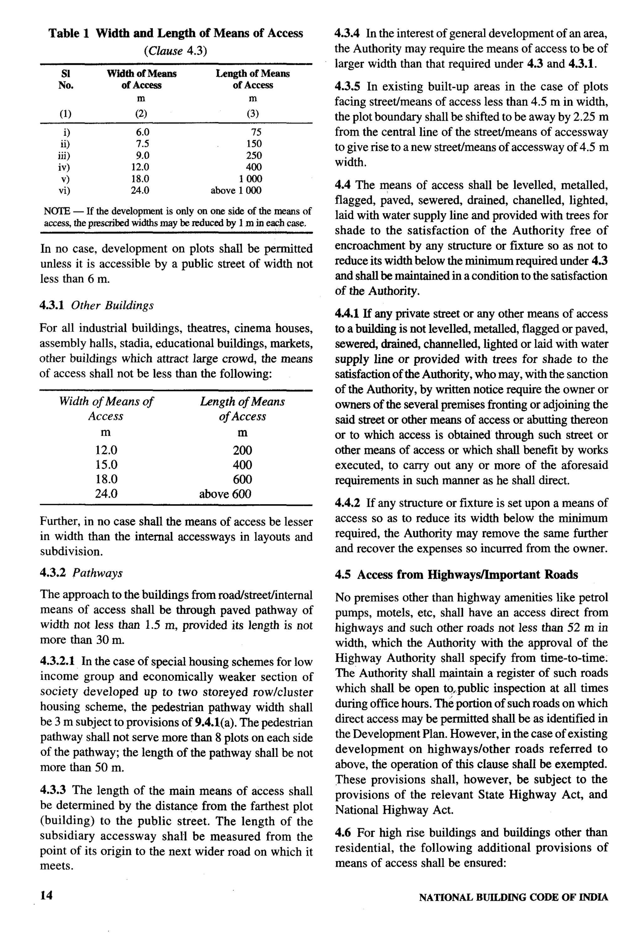 ‘“-”r
                                                                                                                            “




 Table 1 Width and Length        of Means of Access         4.3.4 In the interest of general development of an area,
                      (Clause 4.3)                          the Authority may require the means of access to be of
                                                            larger width than that required under 4.3 and 4.3.1.
      SI      Width of Means          Length of Means
     No.        of Access                of Access          4.3.5 In existing built-up areas in the case of plots
                    m                        m              facing streetimeans of access less than 4.5 m in width,
     (1)            (2)                     (3)             the plot boundary shall be shifted to be away by 2.25 m
       0            6.0                      75             from the central line of the street/means of accessway
      ii)           7.5                     150             to give rise to a new streetimeans of accessway of 4.5 m
     iii)           9.0                     250
     iv)           12.0                     400             width.
      v)           18.0                    1000
     vi)           24.0              above 1000             4.4 The means of access shall be levelled, metalled,
                                                            flagged, paved, sewered, drained, chanelled, lighted,
N~ — If the developmentis only on one side of the meansof   laid with water supply line and provided with trees for
                    widthsmaybe mfuced by 1m in eachcase.
access,the prcacrihed
                                                            shade to the satisfaction     of the Authority free of
In no case, development on plots shall be permitted         encroachment by any structure or fixture so as not to             i
unless it is accessible by a public street of width not     reduce its width below the minimum required under 4.3
less than 6 m.                                              and shall be maintained in a condition to the satisfaction
                                                            of the Authority.
4.3.1 Other Buildings
                                                            4.4.1 If any private street or any other means of access
For all industrial buildings, theatres, cinema houses,      to a building is not levelled, metalled, flagged or paved,
assembly halls, stadia, educational buildings, markets,     sewed      drained, channeled, lighted or laid with water             .-
other buildings which attract large crowd, the means        supply line or provided with trees for shade to the
of access shall not be less than the following:             satisfaction of the Authority, who may, with the sanction
                                                            of the Authority, by written notice require the owner or
     Width of Means of           Length of Means            owners of the several premises fronting or adjoining the
          Access                     of Access              said street or other means of access or abutting thereon
             m                           m                  or to which access is obtained through such street or
            12.0                       200                  other means of access or which shall benefit by works
            15.0                       400                  executed, to carry out any or more of the aforesaid
            18.0                       600                  requirements in such manner as he shall direct.
            24.0                 above 600
                                                            4.4.2 If any structure or fixture is set upon a means of
Further, in no case shall the means of access be lesser     access so as to reduce its width below the minimum
in width than the internal accessways in layouts and        required, the Authority may remove the same further
subdivision.                                                and recover the expenses so incurred from the owner.

4.3.2 Pathways                                              4.5 Access from Highways/Important          Roads
The approach to the buildings from road/street/internal     No premises other than highway amenities like petrol
means of access shall be through paved pathway of           pumps, motels, etc, shall have an access direct from
width not less than 1.5 m, provided its length is not       highways and such other roads not less than 52 m in
more than 30 m.                                             width, which the Authority with the approval of the
4.3.2.1 In the case of special housing schemes for low      Highway Authority shall specify from time-to-time.
income group and economically         weaker section of     The Authority shall m@ntain a register of such roads
society developed up to two storeyed rowlcluster            which shall be open tozpublic inspection at rdl times
housing scheme, the pedestrian pathway width shall          during ot%ce hours. The portion of such roads on which
be 3 m subject to provisions of 9.4.l(a). The pedestrian    direct access may be permitted shall be as identified in
pathway shall not serve more than 8 plots on each side      the Development Plan. However, in the case of existing           .5


of the pathway; the length of the pathway shall be not      development    on highways/other     roads referred to
more than 50 m.                                             above, the operation of this clause shall be exempted.
                                                            These provisions shall, however, be subject to the
4.3.3 The length of the main means of access shall          provisions of the relevant State Highway Act, and
be determined by the distance from the farthest plot        National Highway Act.
(building) to the public street. The length of the
subsidiary accessway shall be measured from the             4.6 For high rise buildings and buildings other than
point of its origin to the next wider road on which it      residential, the following additional provisions of
meets.                                                      means of access shall be ensured:

14                                                                            NATIONAL    BUILDING CODE OF fNDfA
 