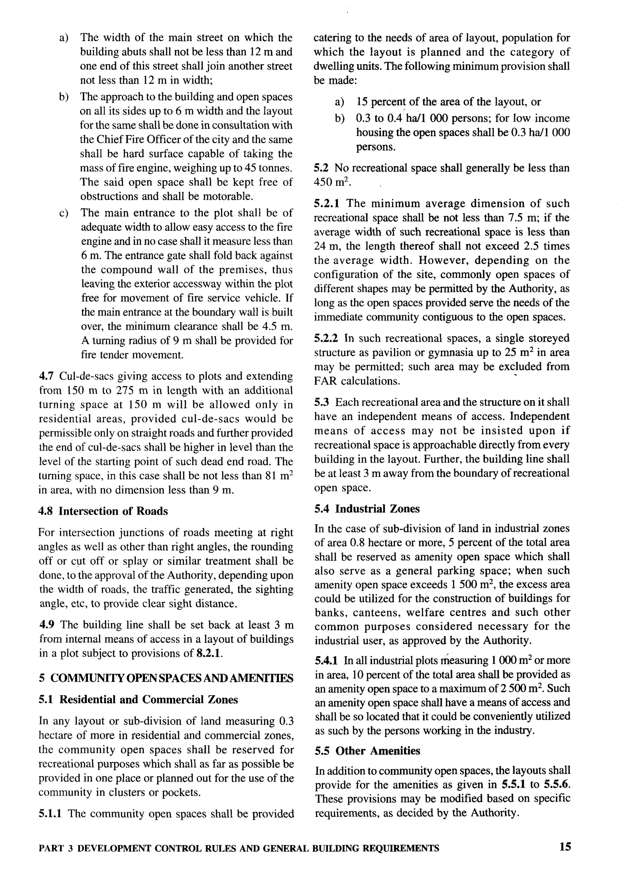 a)   The width of the main street on which the          catering to the needs of area of layout, population for
         building abuts shall not be less than 12 m and     which the layout is planned and the category of
         one end of this street shall join another street   dwelling units. The following minimum provision shall
         not less than 12 m in width;                       be made:
    b)   The approach to the building and open spaces           a)   15 percent of the area of the layout, or
         on all its sides up to 6 m width and the layout
                                                                b)   0.3 to 0.4’ ha/1 000 persons; for low income
         for the same shall be done in consultation with
                                                                     housing the open spaces shall be 0.3 ha/1 000
         the Chief Fire Officer of the city and the same
                                                                     persons.
         shall be hard surface capable of taking the
         mass of fire engine, weighing up to 45 tonnes.     5.2 No recreational   space shall generally be less than
         The said open space shall be kept free of          450 mz.
         obstructions and shall be motorable.
                                                            5.2.1 The minimum average dimension            of such
    c)   The main entrance to the plot shall be of
                                                            recreational space shall be not less than 7.5 m; if the
         adequate width to allow easy access to the fire    average width of such recreational space is less than
         engine and in no case shall it measure less than   24 m, the length thereof shall not exceed 2.5 times
         6 m. The entrance gate shall fold back against     the average width. However,        depending    on the
         the compound wall of the premises, thus            configuration of the site, commonly open spaces of
         leaving the exterior accessway within the plot
                                                            different shapes may be permitted by the Authority, as
         free for movement of fire service vehicle. If      long as the open spaces provided serve the needs of the
         the main entrance at the boundm-y wall is built    immediate community contiguous to the open spaces.
         over, the minimum clearance shall be 4.5 m.
         A turning radius of 9 m shall be provided for      5.2.2 In such recreational spaces, a single storeyed
         fire tender movement.                              structure as pavilion or gymnasia up to 25 m2 in area
                                                            may be permitted; such area may be excluded from
4.7 Cul-de-sacs giving access to plots and extending        FAR calculations.
from 150 m to 275 m in length with an additional
turning space at 150 m will be allowed only in              5.3 Each recreational area and the structure on it shall
residential areas, provided cul-de-sacs        would be     have an independent means of access. Independent
permissible only on straight roads and further provided     means of access may not be insisted            upon if
the end of cul-de-sacs shall be higher in level than the    recreational space is approachable directly from every
level of the starting point of such dead end road. The      building in the layout. Further, the building line shall
turning space, in this case shall be not less than 81 m2    beat least 3 m away from the boundary of recreational
in area, with no dimension less than 9 m.                   open space.

4.8 Intersection   of Roads                                 5.4 Industrial   Zones

For intersection junctions of roads meeting at right        In the case of sub-division of land in industrial zones
angles as well as other than right angles, the rounding     of area 0.8 hectare or more, 5 percent of the total area
off or cut off or splay or similar treatment shall be       shall be reserved as amenity open space which shall
done, to the approval of the Authority, depending upon      also serve as a general parking space; when such
the width of roads, the traffic generated, the sighting     amenity open space exceeds 1500 m2, the excess area
angle, etc, to provide clear sight distance.                could be utilized for the construction of buildings for
                                                            banks, canteens,     welfare centres and such other
4.9 The building line shall be set back at least 3 m        common purposes        considered    necessary   for the
from internal means of access in a layout of buildings      industrial user, as approved by the Authority.
in a plot subject to provisions of 8.2.1.
                                                            5.4.1 In all industrial plots measuring 1000 m2 or more
5 COMMUNITY         OPEN SPACES AND AMENITIES               in area, 10 percent of the total area shall be provided as
                                                            an amenity open spacetoamaximumof2500             m2. Such
5.1 Residential    and Commercial     Zones                 an amenity open space shall have a means of access and
In any layout or sub-division of land measuring 0.3         shall be so located that it could be conveniently utilized
hectare of more in residential and commercial zones,        as such by the persons working in the industry.
the community     open spaces shall be reserved for         5.5 Other   Amenities
recreational purposes which shall as far as possible be
                                                            In addition to community open spaces, the layouts shall
provided in one place or planned out for the use of the
                                                            provide for the amenities as given in 5.5.1 to 5.5.6.
community in clusters or pockets.
                                                            These provisions may be modified based on specific
5.1.1 The community     open spaces shall be provided       requirements, as decided by the Authority.


PART 3 DEVELOPMENT        CONTROL RULES AND GENERAL         BUILDING REQUIREMENTS                                  15
 