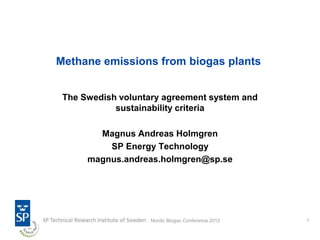 Methane emissions from biogas plants


 The Swedish voluntary agreement system and
            sustainability criteria

        Magnus Andreas Holmgren
          SP Energy Technology
      magnus.andreas.holmgren@sp.se




                    Nordic Biogas Conference 2012   1
 