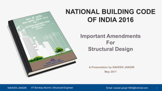 NAVEEN JANGIR 1Email: naveen.jangir1990@hotmail.comIIT Bombay Alumni | Structural Engineer
NATIONAL BUILDING CODE
OF INDIA 2016
Important Amendments
For
Structural Design
A Presentation by NAVEEN JANGIR
May 2017
 