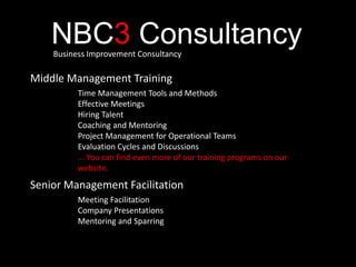 NBC3 ConsultancyBusiness Improvement Consultancy
Middle Management Training
Time Management Tools and Methods
Effective Meetings
Hiring Talent
Coaching and Mentoring
Project Management for Operational Teams
Evaluation Cycles and Discussions
... You can find even more of our training programs on our
website.
Senior Management Facilitation
Meeting Facilitation
Company Presentations
Mentoring and Sparring
 
