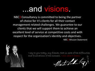 ...and visions.
I say to you today, my friends, that in spite of the difficulties
and frustrations of the moment, I still have a dream.
NBC3 Consultancy is committed to being the partner
of choice for it’s clients for all their contact
management related challenges. We guarantee to our
clients that we will support them to achieve an
excellent level of service at competitive costs and with
respect for the organisation’s identity and objectives.
NBC3 Mission Statement
 