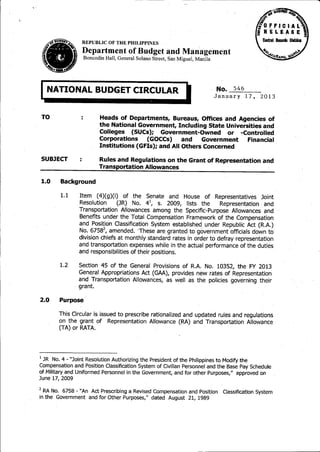 ,


                   REPUBLIC OF THE PHILIPPINES
                   Department of Budget and Management
                    Boncodin Hall, General Solano Street, Sim Miguel, Manila




I     NATIONAL BUDGET CIRCULAR                                   ~             No.   546
                                                                               January     17, 2013


    TO                     Heads of Departments, Bureaus, Offices and Agencies of
                           the National Government, Including State Universities and
                           Colleges (SUCs); Government-Owned          or -Controlled
                           Corporations    (GOCCs)      and   Government   Financial
                           Institutions (GFIs); and All Others Concerned

    SUBJECT                Rules and Regulations on the Grant of Representation and
                           Transportation Allowances

    1.0   Background

          1.1    Item (4)(g)(i)     of the Senate and House of Representatives Joint
                 Resolution      (JR) No. 4 s. 2009, lists the         Representation. and
                 Transportation Allowances among the Specific-Purpose Allowances and
                 Benefits under the Total Compensation Framework of the Compensation
                 and Position Classification System established. under Republic Act (R.A.)
                 No. 67582, amended. 'These are granted to government officials down to
                 division chiefs at monthly standard rates in order to defray representation
                 and transportation expenses while in the actual performance of the duties
                 and responsibilities of their positions.

          1.2    Section 45 of the General Provisions of R.A. No. 10352, the FY 2013
                 General Appropriations Act (GAA), provides new rates of Representation
                 and Transportation Allowances, as well as the policies governing their
                 grant.

2.0       Purpose

          This Circular is issued to prescribe rationalized and updated rules and regulations
          on the grant of Representation Allowance (RA) and Transportation Allowance
          (TA) or RATA.




1 JR NO.4 - "Joint Resolution Authorizing the President of the Philippines to Modify the

Compensation and Position Classification System of Civilian Personnel and the Base Pay Schedule
of Military and Uniformed Personnel in the Government, and for other Purposes," approved on
June 17, 2009

2 RA No. 6758 - "An Act Prescribing a Revised Compensation and Position          Classification System
in the Government and for Other Purposes," dated August 21, 1989
 