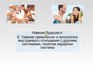 Навыки будущего:
6. Умение гармонично и экологично
выстраивать отношения с другими
системами, понятие иерархии
системы
 