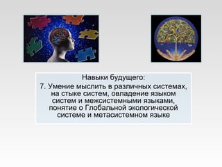 Навыки будущего:
7. Умение мыслить в различных системах,
на стыке систем, овладение языком
систем и межсистемными языками,
понятие о Глобальной экологической
системе и метасистемном языке
 