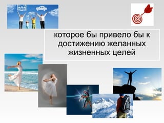 которое бы привело бы к
достижению желанных
жизненных целей
 