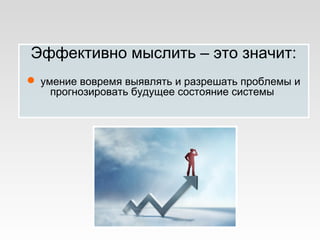 Эффективно мыслить – это значит:
 умение вовремя выявлять и разрешать проблемы и
прогнозировать будущее состояние системы
 