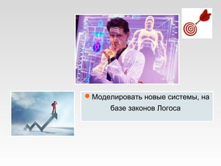 Моделировать новые системы, на
базе законов Логоса
 