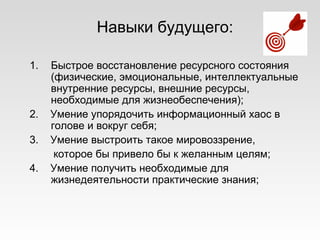 Навыки будущего:
1. Быстрое восстановление ресурсного состояния
(физические, эмоциональные, интеллектуальные
внутренние ресурсы, внешние ресурсы,
необходимые для жизнеобеспечения);
2. Умение упорядочить информационный хаос в
голове и вокруг себя;
3. Умение выстроить такое мировоззрение,
которое бы привело бы к желанным целям;
4. Умение получить необходимые для
жизнедеятельности практические знания;
 