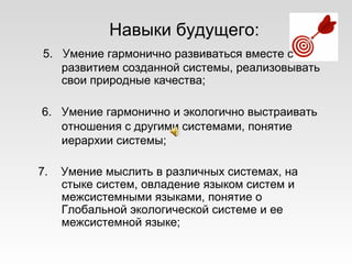 Навыки будущего:
5. Умение гармонично развиваться вместе с
развитием созданной системы, реализовывать
свои природные качества;
6. Умение гармонично и экологично выстраивать
отношения с другими системами, понятие
иерархии системы;
7. Умение мыслить в различных системах, на
стыке систем, овладение языком систем и
межсистемными языками, понятие о
Глобальной экологической системе и ее
межсистемной языке;
 