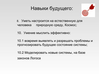 Навыки будущего:
8. Уметь настроится на естественную для
человека природную среду, Космос;
10. Умение мыслить эффективно:
10.1 вовремя выявлять и разрешать проблемы и
прогнозировать будущее состояние системы;
10.2 Моделировать новые системы, на базе
законов Логоса
 