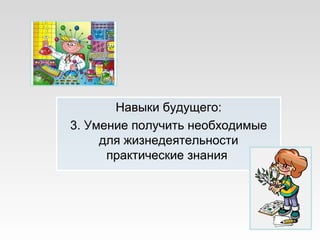Навыки будущего:
3. Умение получить необходимые
для жизнедеятельности
практические знания
 