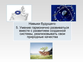Навыки будущего:
5. Умение гармонично развиваться
вместе с развитием созданной
системы, реализовывать свои
природные качества
 