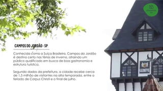 Conhecida como a Suíça Brasileira, Campos do Jordão
é destino certo nas férias de inverno, atraindo um
público qualificado em busca de boa gastronomia e
estrutura turística.
Segundo dados da prefeitura, a cidade recebe cerca
de 1,5 milhão de visitantes na alta temporada, entre o
feriado de Corpus Christi e o final de julho.
 