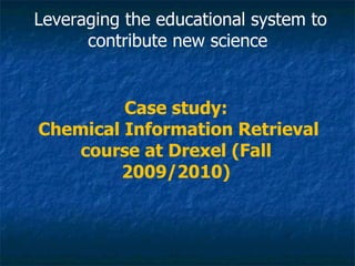 Case study: Chemical Information Retrieval course at Drexel (Fall 2009/2010) Leveraging the educational system to contribute new science  