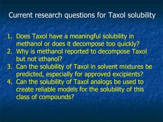Current research questions for Taxol solubility Does Taxol have a meaningful solubility in methanol or does it decompose too quickly? Why is methanol reported to decompose Taxol but not ethanol? Can the solubility of Taxol in solvent mixtures be predicted, especially for approved excipients? Can the solubility of Taxol analogs be used to create reliable models for the solubility of this class of compounds? 