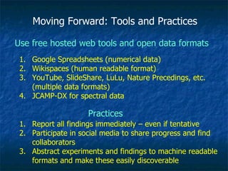 Moving Forward: Tools and Practices Use free hosted web tools and open data formats  Google Spreadsheets (numerical data) Wikispaces (human readable format) YouTube, SlideShare, LuLu, Nature Precedings, etc. (multiple data formats) JCAMP-DX for spectral data Practices Report all findings immediately – even if tentative Participate in social media to share progress and find collaborators Abstract experiments and findings to machine readable formats and make these easily discoverable 