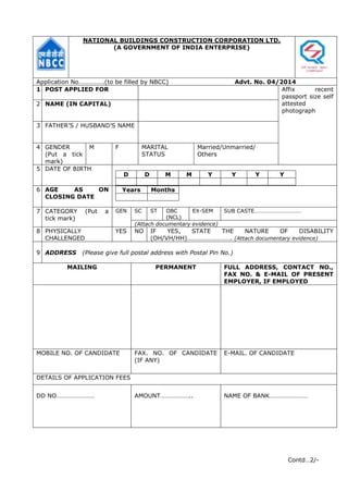 NATIONAL BUILDINGS CONSTRUCTION CORPORATION LTD.
(A GOVERNMENT OF INDIA ENTERPRISE)
Application No…………….(to be filled by NBCC) Advt. No. 04/2014
1 POST APPLIED FOR Affix recent
passport size self
attested
photograph
2 NAME (IN CAPITAL)
3 FATHER’S / HUSBAND’S NAME
4 GENDER
(Put a tick
mark)
M F MARITAL
STATUS
Married/Unmarried/
Others
5 DATE OF BIRTH
D D M M Y Y Y Y
6 AGE AS ON
CLOSING DATE
Years Months
7 CATEGORY (Put a
tick mark)
GEN SC ST OBC
(NCL)
EX-SEM SUB CASTE……………………………
(Attach documentary evidence)
8 PHYSICALLY
CHALLENGED
YES NO IF YES, STATE THE NATURE OF DISABILITY
(OH/VH/HH)………………………. (Attach documentary evidence)
9 ADDRESS (Please give full postal address with Postal Pin No.)
MAILING PERMANENT FULL ADDRESS, CONTACT NO.,
FAX NO. & E-MAIL OF PRESENT
EMPLOYER, IF EMPLOYED
MOBILE NO. OF CANDIDATE FAX. NO. OF CANDIDATE
(IF ANY)
E-MAIL. OF CANDIDATE
DETAILS OF APPLICATION FEES
DD NO…………………… AMOUNT……………….. NAME OF BANK……………………
Contd…2/-
 