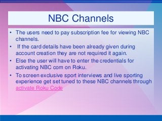 NBC Channels
• The users need to pay subscription fee for viewing NBC
channels.
• If the card details have been already given during
account creation they are not required it again.
• Else the user will have to enter the credentials for
activating NBC com on Roku.
• To screen exclusive sport interviews and live sporting
experience get set tuned to these NBC channels through
activate Roku Code
 