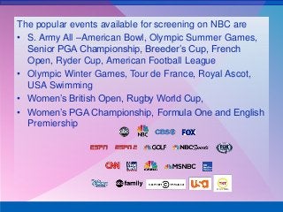 The popular events available for screening on NBC are
• S. Army All –American Bowl, Olympic Summer Games,
Senior PGA Championship, Breeder’s Cup, French
Open, Ryder Cup, American Football League
• Olympic Winter Games, Tour de France, Royal Ascot,
USA Swimming
• Women’s British Open, Rugby World Cup,
• Women’s PGA Championship, Formula One and English
Premiership
 