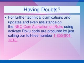 Having Doubts?
• For further technical clarifications and
updates and even assistance on
the NBC Com Activation on Roku using
activate Roku code are procured by just
calling our toll-free number 1-855-804-
1313
 