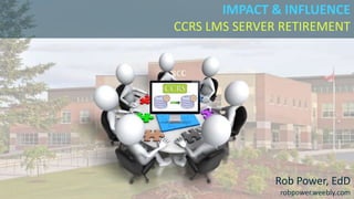 IMPACT & INFLUENCE
CCRS LMS SERVER RETIREMENT
Rob Power, EdD
robpower.weebly.com
 