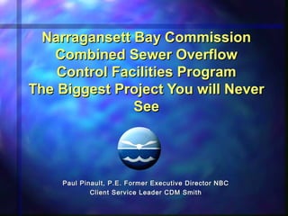 Narragansett Bay CommissionNarragansett Bay Commission
Combined Sewer OverflowCombined Sewer Overflow
Control Facilities ProgramControl Facilities Program
The Biggest Project You will NeverThe Biggest Project You will Never
SeeSee
Paul Pinault, P.E. Former Executive Director NBCPaul Pinault, P.E. Former Executive Director NBC
Client Service Leader CDM SmithClient Service Leader CDM Smith
 