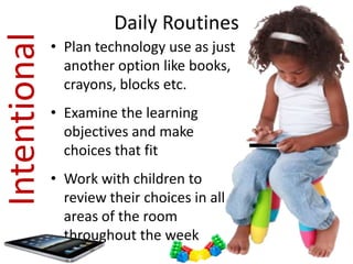 Intentional             Daily Routines
              • Plan technology use as just
                another option like books,
                crayons, blocks etc.
              • Examine the learning
                objectives and make
                choices that fit
              • Work with children to
                review their choices in all
                areas of the room
                throughout the week
 