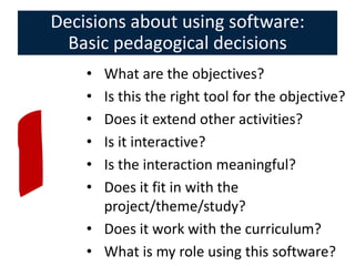Decisions about using software:
  Basic pedagogical decisions
    • What are the objectives?
    • Is this the right tool for the objective?
    • Does it extend other activities?
    • Is it interactive?
    • Is the interaction meaningful?
    • Does it fit in with the
      project/theme/study?
    • Does it work with the curriculum?
    • What is my role using this software?
 