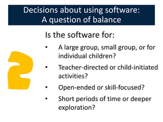 Decisions about using software:
     A question of balance
     Is the software for:
     •   A large group, small group, or for
         individual children?
     •   Teacher-directed or child-initiated
         activities?
     •   Open-ended or skill-focused?
     •   Short periods of time or deeper
         exploration?
 