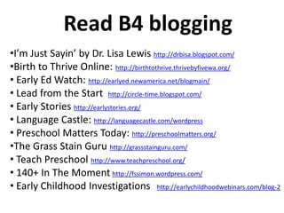 Read B4 blogging
•I’m Just Sayin’ by Dr. Lisa Lewis http://drbisa.blogspot.com/
•Birth to Thrive Online: http://birthtothrive.thrivebyfivewa.org/
• Early Ed Watch: http://earlyed.newamerica.net/blogmain/
• Lead from the Start http://circle-time.blogspot.com/
• Early Stories http://earlystories.org/
• Language Castle: http://languagecastle.com/wordpress
• Preschool Matters Today: http://preschoolmatters.org/
•The Grass Stain Guru http://grassstainguru.com/
• Teach Preschool http://www.teachpreschool.org/
• 140+ In The Moment http://fssimon.wordpress.com/
• Early Childhood Investigations http://earlychildhoodwebinars.com/blog-2
 