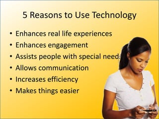 5 Reasons to Use Technology
•   Enhances real life experiences
•   Enhances engagement
•   Assists people with special needs
•   Allows communication
•   Increases efficiency
•   Makes things easier
 