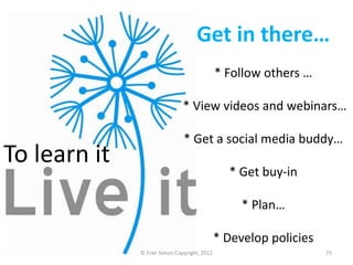 Get in there…
                                             * Follow others …

                              * View videos and webinars…

                              * Get a social media buddy…
To learn it
                                               * Get buy-in

                                                  * Plan…

                                             * Develop policies
              © Fran Simon Copyright, 2012                        75
 