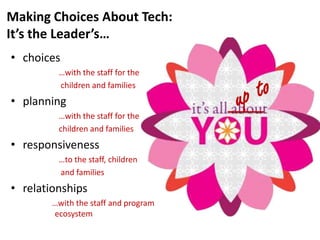 Making Choices About Tech:
It’s the Leader’s…
• choices
         …with the staff for the
         children and families
• planning
         …with the staff for the
         children and families
• responsiveness
         …to the staff, children
         and families
• relationships
        …with the staff and program
        ecosystem
 