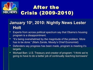 After theAfter the
Crisis (2009-2010)Crisis (2009-2010)
January 10January 10thth
, 2010: Nightly News Lester, 2010: Nightly News Lester
HoltHolt
 Experts from across political spectrum say that Obama’s housingExperts from across political spectrum say that Obama’s housing
program is a disappointment.program is a disappointment.
 ““It’s being overwhelmed by the magnitude of the problem. MoreIt’s being overwhelmed by the magnitude of the problem. More
has to be done.” (Mark Zande, Moody’s Chief Economist)has to be done.” (Mark Zande, Moody’s Chief Economist)
 Defenders say progress has been made, program is meeting it’sDefenders say progress has been made, program is meeting it’s
targetstargets
 Michael Barr, U.S. Treasury and creator of program: “I think we’reMichael Barr, U.S. Treasury and creator of program: “I think we’re
going to have to do a better job of continually reaching borrowers”going to have to do a better job of continually reaching borrowers”
 