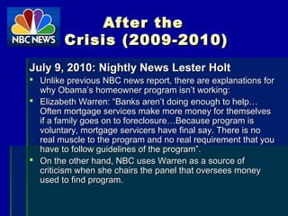 After theAfter the
Crisis (2009-2010)Crisis (2009-2010)
July 9, 2010: Nightly News Lester HoltJuly 9, 2010: Nightly News Lester Holt
 Unlike previous NBC news report, there are explanations forUnlike previous NBC news report, there are explanations for
why Obama’s homeowner program isn’t working:why Obama’s homeowner program isn’t working:
 Elizabeth Warren: “Banks aren’t doing enough to help…Elizabeth Warren: “Banks aren’t doing enough to help…
Often mortgage services make more money for themselvesOften mortgage services make more money for themselves
if a family goes on to foreclosure…Because program isif a family goes on to foreclosure…Because program is
voluntary, mortgage servicers have final say. There is novoluntary, mortgage servicers have final say. There is no
real muscle to the program and no real requirement that youreal muscle to the program and no real requirement that you
have to follow guidelines of the program”.have to follow guidelines of the program”.
 On the other hand, NBC uses Warren as a source ofOn the other hand, NBC uses Warren as a source of
criticism when she chairs the panel that oversees moneycriticism when she chairs the panel that oversees money
used to find program.used to find program.
 