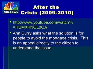 After theAfter the
Crisis (2009-2010)Crisis (2009-2010)
 http://http://www.youtube.com/watch?vwww.youtube.com/watch?v
=HUMXKNQL0QA=HUMXKNQL0QA
 Ann Curry asks what the solution is forAnn Curry asks what the solution is for
people to avoid the mortgage crisis. Thispeople to avoid the mortgage crisis. This
is an appeal directly to the citizen tois an appeal directly to the citizen to
understand the issue.understand the issue.
 