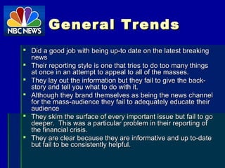 General TrendsGeneral Trends
 Did a good job with being up-to date on the latest breakingDid a good job with being up-to date on the latest breaking
newsnews
 Their reporting style is one that tries to do too many thingsTheir reporting style is one that tries to do too many things
at once in an attempt to appeal to all of the masses.at once in an attempt to appeal to all of the masses.
 They lay out the information but they fail to give the back-They lay out the information but they fail to give the back-
story and tell you what to do with it.story and tell you what to do with it.
 Although they brand themselves as being the news channelAlthough they brand themselves as being the news channel
for the mass-audience they fail to adequately educate theirfor the mass-audience they fail to adequately educate their
audienceaudience
 They skim the surface of every important issue but fail to goThey skim the surface of every important issue but fail to go
deeper. This was a particular problem in their reporting ofdeeper. This was a particular problem in their reporting of
the financial crisis.the financial crisis.
 They are clear because they are informative and up to-dateThey are clear because they are informative and up to-date
but fail to be consistently helpful.but fail to be consistently helpful.
 