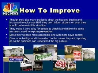 How To ImproveHow To Improve
 Though they give many statistics about the housing bubble andThough they give many statistics about the housing bubble and
increased foreclosures BUT they don’t inform citizens on what theyincreased foreclosures BUT they don’t inform citizens on what they
should do to avoid this situationshould do to avoid this situation
 They make it very easy for people to watch it and make the sameThey make it very easy for people to watch it and make the same
mistakes, need to explainmistakes, need to explain preventionprevention
 Make their website more accessible and with more news contentMake their website more accessible and with more news content
 Give more background information on the issues they are reportingGive more background information on the issues they are reporting
on so the audience can understand the big pictureon so the audience can understand the big picture
 