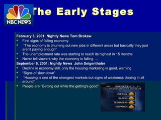 The Early StagesThe Early Stages
February 3, 2001: Nightly News Tom BrokawFebruary 3, 2001: Nightly News Tom Brokaw
 First signs of falling economyFirst signs of falling economy
 ““The economy is churning out new jobs in different areas but basically they justThe economy is churning out new jobs in different areas but basically they just
aren't paying enough”aren't paying enough”
 The unemployment rate was starting to reach its highest in 15 monthsThe unemployment rate was starting to reach its highest in 15 months
 Never tell viewers why the economy is falling….Never tell viewers why the economy is falling….
September 8, 2001: Nightly News John SeigenthalerSeptember 8, 2001: Nightly News John Seigenthaler
 Decline in economy still, only the housing marketing is good, warningDecline in economy still, only the housing marketing is good, warning
 ““Signs of slow down”Signs of slow down”
 ““Housing is one of the strongest markets but signs of weakness closing in allHousing is one of the strongest markets but signs of weakness closing in all
around”around”
 People are “Getting out while the getting's good”People are “Getting out while the getting's good”
 