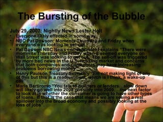 The Bursting of the Bubble
July 29, 2007: Nightly News Lester Holt
• Everyone likely effected in some way
• NBC Pat Dawson: Moments Thursday and Friday when
everyone was looking to get out
• Pat Dawson NBC News correspondent explains “There were
moments Thursday and Friday when it seemed everyone on
Wall Street was looking to get out. The sell-off was triggered
by more bad news in the U.S. housing market and concerns
that both companies and consumers may have increasing
problems borrowing money”
• Henry Paulson Treasury Secretary “I’m not making light of any
of this but this is a readjustment, which is I think, a wake-up
call”
• Maria Bartiromo “You talk to builders or lenders…slow down
will likely go well into 2008 possibly into 2009….the next factor
to look at is whether the consumer is going to have other types
of loans. If that is the case that means we are seeing a real
spillover into the broad economy and possibly looking at the
loss of jobs”.
 