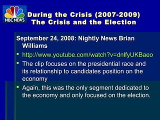 During the Crisis (2007-2009)During the Crisis (2007-2009)
The Crisis and the ElectionThe Crisis and the Election
September 24, 2008: Nightly News BrianSeptember 24, 2008: Nightly News Brian
WilliamsWilliams
 http://http://www.youtube.com/watch?vwww.youtube.com/watch?v==dnlfyUKBaeodnlfyUKBaeo
 The clip focuses on the presidential race andThe clip focuses on the presidential race and
its relationship to candidates position on theits relationship to candidates position on the
economyeconomy
 Again, this was the only segment dedicated toAgain, this was the only segment dedicated to
the economy and only focused on the election.the economy and only focused on the election.
 