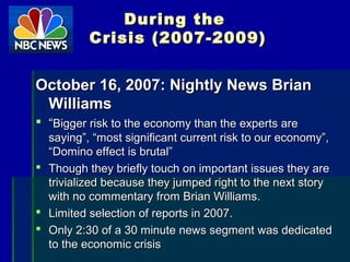 During theDuring the
Crisis (2007-2009)Crisis (2007-2009)
October 16, 2007: Nightly News BrianOctober 16, 2007: Nightly News Brian
WilliamsWilliams
 ““Bigger risk to the economy than the experts areBigger risk to the economy than the experts are
saying”, “most significant current risk to our economy”,saying”, “most significant current risk to our economy”,
“Domino effect is brutal”“Domino effect is brutal”
 Though they briefly touch on important issues they areThough they briefly touch on important issues they are
trivialized because they jumped right to the next storytrivialized because they jumped right to the next story
with no commentary from Brian Williams.with no commentary from Brian Williams.
 Limited selection of reports in 2007.Limited selection of reports in 2007.
 Only 2:30 of a 30 minute news segment was dedicatedOnly 2:30 of a 30 minute news segment was dedicated
to the economic crisisto the economic crisis
 