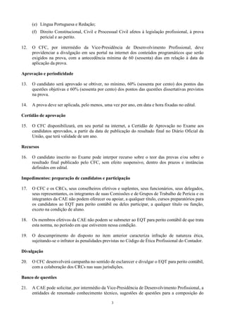 3
(e) Língua Portuguesa e Redação;
(f) Direito Constitucional, Civil e Processual Civil afetos à legislação profissional, à prova
pericial e ao perito.
12. O CFC, por intermédio da Vice-Presidência de Desenvolvimento Profissional, deve
providenciar a divulgação em seu portal na internet dos conteúdos programáticos que serão
exigidos na prova, com a antecedência mínima de 60 (sessenta) dias em relação à data da
aplicação da prova.
Aprovação e periodicidade
13. O candidato será aprovado se obtiver, no mínimo, 60% (sessenta por cento) dos pontos das
questões objetivas e 60% (sessenta por cento) dos pontos das questões dissertativas previstos
na prova.
14. A prova deve ser aplicada, pelo menos, uma vez por ano, em data e hora fixadas no edital.
Certidão de aprovação
15. O CFC disponibilizará, em seu portal na internet, a Certidão de Aprovação no Exame aos
candidatos aprovados, a partir da data de publicação do resultado final no Diário Oficial da
União, que terá validade de um ano.
Recursos
16. O candidato inscrito no Exame pode interpor recurso sobre o teor das provas e/ou sobre o
resultado final publicado pelo CFC, sem efeito suspensivo, dentro dos prazos e instâncias
definidos em edital.
Impedimentos: preparação de candidatos e participação
17. O CFC e os CRCs, seus conselheiros efetivos e suplentes, seus funcionários, seus delegados,
seus representantes, os integrantes de suas Comissões e de Grupos de Trabalho de Perícia e os
integrantes da CAE não podem oferecer ou apoiar, a qualquer título, cursos preparatórios para
os candidatos ao EQT para perito contábil ou deles participar, a qualquer título ou função,
exceto na condição de aluno.
18. Os membros efetivos da CAE não podem se submeter ao EQT para perito contábil de que trata
esta norma, no período em que estiverem nessa condição.
19. O descumprimento do disposto no item anterior caracteriza infração de natureza ética,
sujeitando-se o infrator às penalidades previstas no Código de Ética Profissional do Contador.
Divulgação
20. O CFC desenvolverá campanha no sentido de esclarecer e divulgar o EQT para perito contábil,
com a colaboração dos CRCs nas suas jurisdições.
Banco de questões
21. A CAE pode solicitar, por intermédio da Vice-Presidência de Desenvolvimento Profissional, a
entidades de renomado conhecimento técnico, sugestões de questões para a composição do
 