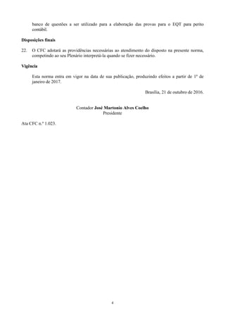 4
banco de questões a ser utilizado para a elaboração das provas para o EQT para perito
contábil.
Disposições finais
22. O CFC adotará as providências necessárias ao atendimento do disposto na presente norma,
competindo ao seu Plenário interpretá-la quando se fizer necessário.
Vigência
Esta norma entra em vigor na data de sua publicação, produzindo efeitos a partir de 1º de
janeiro de 2017.
Brasília, 21 de outubro de 2016.
Contador José Martonio Alves Coelho
Presidente
Ata CFC n.º 1.023.
 