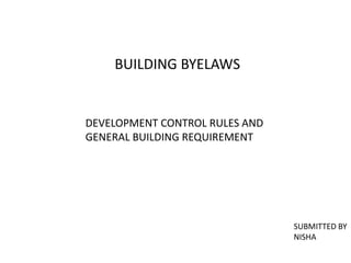 BUILDING BYELAWS
DEVELOPMENT CONTROL RULES AND
GENERAL BUILDING REQUIREMENT
SUBMITTED BY
NISHA
 