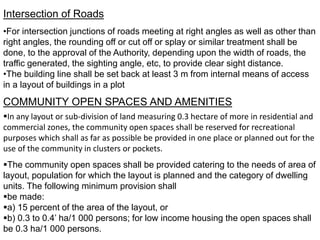 Intersection of Roads
•For intersection junctions of roads meeting at right angles as well as other than
right angles, the rounding off or cut off or splay or similar treatment shall be
done, to the approval of the Authority, depending upon the width of roads, the
traffic generated, the sighting angle, etc, to provide clear sight distance.
•The building line shall be set back at least 3 m from internal means of access
in a layout of buildings in a plot
COMMUNITY OPEN SPACES AND AMENITIES
In any layout or sub-division of land measuring 0.3 hectare of more in residential and
commercial zones, the community open spaces shall be reserved for recreational
purposes which shall as far as possible be provided in one place or planned out for the
use of the community in clusters or pockets.
The community open spaces shall be provided catering to the needs of area of
layout, population for which the layout is planned and the category of dwelling
units. The following minimum provision shall
be made:
a) 15 percent of the area of the layout, or
b) 0.3 to 0.4’ ha/1 000 persons; for low income housing the open spaces shall
be 0.3 ha/1 000 persons.
 